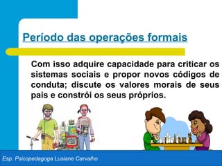 Período das operações formais

          Com isso adquire capacidade para criticar os
          sistemas sociais e propor novos códigos de
          conduta; discute os valores morais de seus
          pais e constrói os seus próprios.




Esp. Psicopedagoga Lusiane Carvalho
 