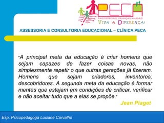 ASSESSORIA E CONSULTORIA EDUCACIONAL – CLÍNICA PECA




        "A principal meta da educação é criar homens que
        sejam capazes de fazer coisas novas, não
        simplesmente repetir o que outras gerações já fizeram.
        Homens       que    sejam      criadores,   inventores,
        descobridores. A segunda meta da educação é formar
        mentes que estejam em condições de criticar, verificar
        e não aceitar tudo que a elas se propõe."
                                                  Jean Piaget

Esp. Psicopedagoga Lusiane Carvalho
 