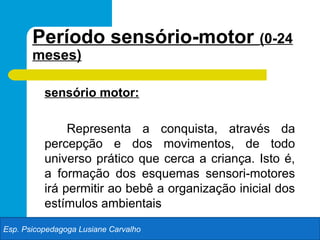 Período sensório-motor (0-24
       meses)

          sensório motor:

               Representa a conquista, através da
          percepção e dos movimentos, de todo
          universo prático que cerca a criança. Isto é,
          a formação dos esquemas sensori-motores
          irá permitir ao bebê a organização inicial dos
          estímulos ambientais
Esp. Psicopedagoga Lusiane Carvalho
 