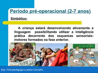 Período pré-operacional (2-7 anos)
        Simbólico:

              A criança estará desenvolvendo ativamente a
           linguagem possibilitando utilizar a inteligência
           prática decorrente dos esquemas sensoriais-
           motores formados na fase anterior.




Esp. Psicopedagoga Lusiane Carvalho
 