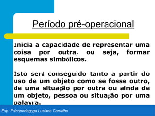 Período pré-operacional

      Inicia a capacidade de representar uma
      coisa por outra, ou seja, formar
      esquemas simbólicos.

      Isto será conseguido tanto a partir do
      uso de um objeto como se fosse outro,
      de uma situação por outra ou ainda de
      um objeto, pessoa ou situação por uma
      palavra.
Esp. Psicopedagoga Lusiane Carvalho
 