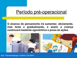 Período pré-operacional

      O alcance do pensamento irá aumentar, obviamente,
      mas lenta e gradualmente, e assim a criança
      continuará bastante egocêntrica e presa às ações.




Esp. Psicopedagoga Lusiane Carvalho
 