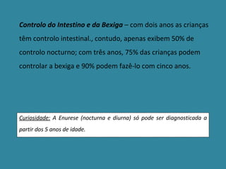Controlo do Intestino e da Bexiga  – com dois anos as crianças têm controlo intestinal., contudo, apenas exibem 50% de controlo nocturno; com três anos, 75% das crianças podem controlar a bexiga e 90% podem fazê-lo com cinco anos. Curiosidade:  A Enurese (nocturna e diurna) só pode ser diagnosticada a partir dos 5 anos de idade. 