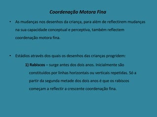 As mudanças nos desenhos da criança, para além de reflectirem mudanças na sua capacidade conceptual e perceptiva, também reflectem coordenação motora fina. Estádios através dos quais os desenhos das crianças progridem: 1) Rabiscos  – surge antes dos dois anos. Inicialmente são constituídos por linhas horizontais ou verticais repetidas. Só a partir da segunda metade dos dois anos é que os rabiscos começam a reflectir a crescente coordenação fina. Coordenação Motora Fina 