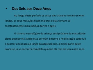 Dos Seis aos Doze Anos Ao longo deste período os ossos das crianças tornam-se mais longos, os seus músculos ficam maiores e elas tornam-se constantemente mais rápidas, fortes e ágeis. O sistema neurológico da criança está próximo da maturidade plena quando ela atinge este período. Embora a mielinização continue a ocorrer um pouco ao longo da adolescência, a maior parte deste processo já se encontra completo quando ela tem de seis a oito anos. 