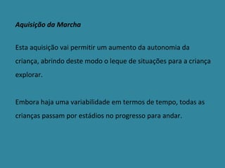Aquisição da Marcha Esta aquisição vai permitir um aumento da autonomia da criança, abrindo deste modo o leque de situações para a criança explorar. Embora haja uma variabilidade em termos de tempo, todas as crianças passam por estádios no progresso para andar. 