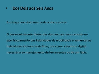 Dos Dois aos Seis Anos   A criança com dois anos pode andar e correr.  O desenvolvimento motor dos dois aos seis anos consiste no aperfeiçoamento das habilidades de mobilidade e aumentar as habilidades motoras mais finas, tais como a destreza digital necessária ao manejamento de ferramentas ou de um lápis. 