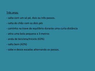 Três anos: - salta com um só pé, dois ou três passos. - salta do chão com os dois pés  - caminha na trave de equilíbrio durante uma curta distância - atira uma bola pequena a 3 metros - anda de bicicleta/triciclo (63%) - salta bem (42%) - sobe e desce escadas alternando os passos. 
