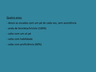 Quatro anos: - desce as escadas com um pé de cada vez, sem assistência - anda de bicicleta/triciclo (100%)  - salta com um só pé - salta com habilidade - sobe com proficiência (60%) 