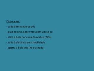 Cinco anos: - salta alternando os pés - pula de oito a dez vezes com um só pé - atira a bola por cima do ombro (74%) - salta à distância com habilidade - agarra a bola que lhe é atirada 