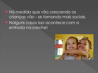 Há  medida que vão crescendo as crianças  vão - se  tornando mais sociais.  Nalguns casos isso acontece com a entrada na creche!  