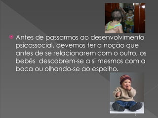 Antes de passarmos ao desenvolvimento psicossocial, devemos ter a noção que antes de se relacionarem com o outro, os bebés  descobrem-se a si mesmos com a boca ou olhando-se ao espelho. 