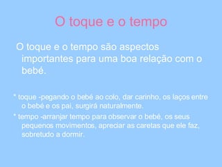 O toque e o tempo O toque e o tempo são aspectos importantes para uma boa relação com o bebé. * toque -pegando o bebé ao colo, dar carinho, os laços entre o bebé e os pai, surgirá naturalmente. * tempo -arranjar tempo para observar o bebé, os seus pequenos movimentos, apreciar as caretas que ele faz, sobretudo a dormir. 