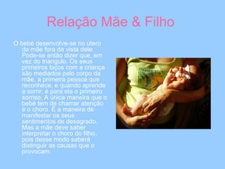 Relação Mãe & Filho  O bebé desenvolve-se no útero da mãe fora da vista dele. Pode-se então dizer que, em vez do triangulo. Os seus primeiros laços com a criança são mediados pelo corpo da mãe, a primeira pessoa que reconhece, e quando aprende a sorrir, é para ela o primeiro sorriso. A única maneira que o bebé tem de chamar atenção é o choro. É a maneira de manifestar os seus sentimentos de desagrado. Mas a mãe deve saber interpretar o choro do filho, pois desse modo saberá distinguir as causas que o provocam.  