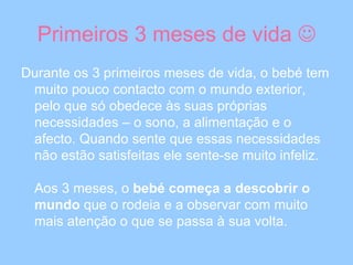 Primeiros 3 meses de vida   Durante os 3 primeiros meses de vida, o bebé tem muito pouco contacto com o mundo exterior, pelo que só obedece às suas próprias necessidades – o sono, a alimentação e o afecto. Quando sente que essas necessidades não estão satisfeitas ele sente-se muito infeliz. Aos 3 meses, o  bebé começa a descobrir o mundo  que o rodeia e a observar com muito mais atenção o que se passa à sua volta.  