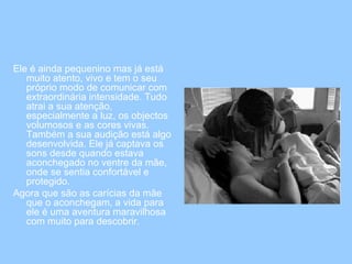 Ele é ainda pequenino mas já está muito atento, vivo e tem o seu próprio modo de comunicar com extraordinária intensidade. Tudo atrai a sua atenção, especialmente a luz, os objectos volumosos e as cores vivas. Também a sua audição está algo desenvolvida. Ele já captava os sons desde quando estava aconchegado no ventre da mãe, onde se sentia confortável e protegido.  Agora que são as carícias da mãe que o aconchegam, a vida para ele é uma aventura maravilhosa com muito para descobrir.  