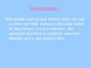 Importante !  Não existe manual que ensine como ser pai e como ser mãe, cada um dos pais viverá ao seu tempo, e à sua maneira, vão aprender sozinhos a construir uma boa relação com o seu próprio filho. 