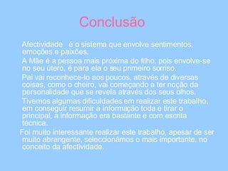Conclusão  Afectividade  é o sistema que envolve sentimentos, emoções e paixões. A Mãe é a pessoa mais próxima do filho, pois envolve-se no seu útero, é para ela o seu primeiro sorriso. Pai vai reconhece-lo aos poucos, através de diversas coisas, como o cheiro, vai começando a ter noção da personalidade que se revela através dos seus olhos. Tivemos algumas dificuldades em realizar este trabalho, em conseguir resumir a informação toda e tirar o principal, a informação era bastante e com escrita técnica.  Foi muito interessante realizar este trabalho, apesar de ser muito abrangente, seleccionámos o mais importante, no conceito da afectividade.  