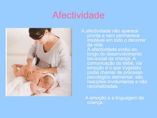 Afectividade A afectividade não aparece pronta e nem permanece imutável em todo o decorrer da vida. A afectividade evolui ao longo do desenvolvimento bio-social da criança, A comunicação do bebé, via emoção é o que Vygotsky podia chamar de processo psicológico elementar, são reacções involuntárias e não racionalizadas. A emoção e a linguagem da criança. 