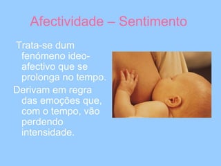 Afectividade – Sentimento  Trata-se dum fenómeno ideo-afectivo que se prolonga no tempo. Derivam em regra das emoções que, com o tempo, vão perdendo intensidade.   