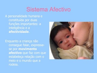Sistema Afectivo A personalidade humana e constituída por duas funções importantes: a inteligência e a  afectividade .  Enquanto a criança não consegue falar, expressa-se por  movimento afectivo  que faz com que estabeleça relação com o meio e o mundo que a rodeia. 