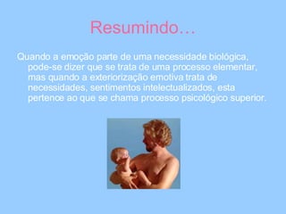 Resumindo… Quando a emoção parte de uma necessidade biológica, pode-se dizer que se trata de uma processo elementar, mas quando a exteriorização emotiva trata de necessidades, sentimentos intelectualizados, esta pertence ao que se chama processo psicológico superior. 