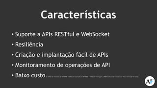 Características
• Suporte a APIs RESTful e WebSocket
• Resiliência
• Criação e implantação fácil de APIs
• Monitoramento de operações de API
• Baixo custo (1 milhão de chamadas de API HTTP, 1 milhão de chamadas de API REST, 1 milhão de mensagens e 750mil minutos de conexão por mês durante até 12 meses)
 