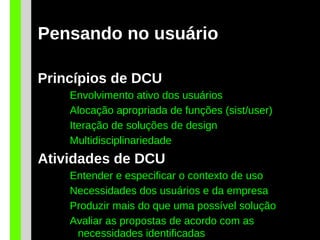 Pensando no usuário
Princípios de DCU
Envolvimento ativo dos usuários
Alocação apropriada de funções (sist/user)
Iteração de soluções de design
Multidisciplinariedade
Atividades de DCU
Entender e especificar o contexto de uso
Necessidades dos usuários e da empresa
Produzir mais do que uma possível solução
Avaliar as propostas de acordo com as
necessidades identificadas
 