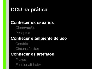 DCU na prática
Conhecer os usuários
Observação
Pesquisa
Conhecer o ambiente de uso
Cenário
Circunstâncias
Conhecer os artefatos
Fluxos
Funcionalidades
 