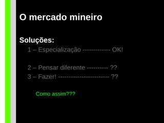 O mercado mineiro
Soluções:
1 – Especialização ------------- OK!
2 – Pensar diferente ---------- ??
3 – Fazer! ------------------------ ??
Como assim???
 