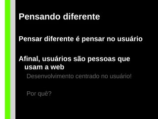 Pensando diferente
Pensar diferente é pensar no usuário
Afinal, usuários são pessoas que
usam a web
Desenvolvimento centrado no usuário!
Por quê?
 