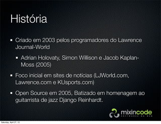 História
Criado em 2003 pelos programadores do Lawrence
Journal-World
Adrian Holovaty, Simon Willison e Jacob Kaplan-
Moss (2005)
Foco inicial em sites de notícias (LJWorld.com,
Lawrence.com e KUsports.com)
Open Source em 2005, Batizado em homenagem ao
guitarrista de jazz Django Reinhardt.
Saturday, April 27, 13
 