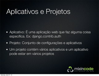 Aplicativos e Projetos
Aplicativo: É uma aplicação web que faz alguma coisa
especíﬁca. Ex: django.contrib.auth
Projeto: Conjunto de conﬁgurações e aplicativos
Um projeto contém vários aplicativos e um aplicativo
pode estar em vários projetos
Saturday, April 27, 13
 
