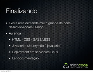 Finalizando
Existe uma demanda muito grande de bons
desenvolvedores Django
Aprenda
HTML - CSS - SASS/LESS
Javascript (Jquery não é javascript)
Deployment em servidores Linux
Ler documentação
Saturday, April 27, 13
 