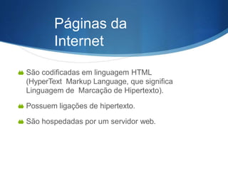  São codificadas em linguagem HTML
(HyperText Markup Language, que significa
Linguagem de Marcação de Hipertexto).
 Possuem ligações de hipertexto.
 São hospedadas por um servidor web.
Páginas da
Internet
 