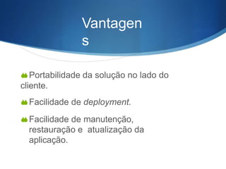 Vantagen
s
Portabilidade da solução no lado do
cliente.
Facilidade de deployment.
Facilidade de manutenção,
restauração e atualização da
aplicação.
 