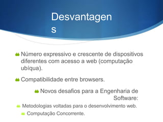 Desvantagen
s
 Número expressivo e crescente de dispositivos
diferentes com acesso a web (computação
ubíqua).
 Compatibilidade entre browsers.
 Novos desafios para a Engenharia de
Software:
 Metodologias voltadas para o desenvolvimento web.
 Computação Concorrente.
 