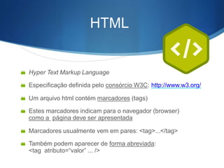 HTML
 Hyper Text Markup Language
 Especificação definida pelo consórcio W3C: http://www.w3.org/
 Um arquivo html contém marcadores (tags)
 Estes marcadores indicam para o navegador (browser)
como a página deve ser apresentada
 Marcadores usualmente vem em pares: <tag>...</tag>
 Também podem aparecer de forma abreviada:
<tag atributo=“valor” ... />
 
