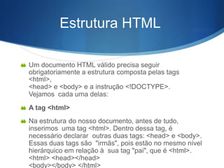 Estrutura HTML
 Um documento HTML válido precisa seguir
obrigatoriamente a estrutura composta pelas tags
<html>,
<head> e <body> e a instrução <!DOCTYPE>.
Vejamos cada uma delas:
 A tag <html>
 Na estrutura do nosso documento, antes de tudo,
inserimos uma tag <html>. Dentro dessa tag, é
necessário declarar outras duas tags: <head> e <body>.
Essas duas tags são "irmãs", pois estão no mesmo nível
hierárquico em relação à sua tag "pai", que é <html>.
<html> <head></head>
<body></body> </html>
 