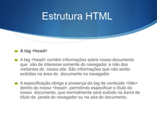 Estrutura HTML
 A tag <head>
 A tag <head> contém informações sobre nosso documento
que são de interesse somente do navegador, e não dos
visitantes do nosso site. São informações que não serão
exibidas na área do documento no navegador.
 A especificação obriga a presença da tag de conteúdo <title>
dentro do nosso <head>, permitindo especificar o título do
nosso documento, que normalmente será exibido na barra de
título da janela do navegador ou na aba do documento.
 