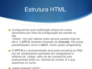 Estrutura HTML
 Configuramos qual codificação utilizar em nosso
documento por meio da configuração de charset na
tag
<meta>. Um dos valores mais comuns usados hoje em
dia é o UTF-8, também chamado de Unicode. Há outras
possibilidades, como o latin1, muito usado antigamente.
 O UTF-8 é a recomendação atual para encoding na Web
por ser amplamente suportada em navegadores e
editores de código, além de ser compatível com
praticamente todos os idiomas do mundo. É o que
usaremos no curso.
 