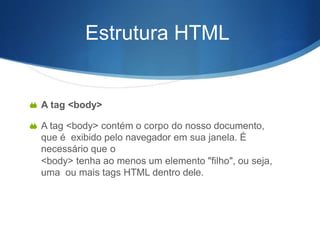 Estrutura HTML
 A tag <body>
 A tag <body> contém o corpo do nosso documento,
que é exibido pelo navegador em sua janela. É
necessário que o
<body> tenha ao menos um elemento "filho", ou seja,
uma ou mais tags HTML dentro dele.
 