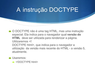 A instrução DOCTYPE
 O DOCTYPE não é uma tag HTML, mas uma instrução
especial. Ela indica para o navegador qual versão do
HTML deve ser utilizada para renderizar a página.
Utilizaremos <!
DOCTYPE html>, que indica para o navegador a
utilização da versão mais recente do HTML - a versão 5,
atualmente.
 Usaremos:
 <!DOCTYPE html>
 