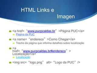 HTML Links e
Imagen
s
 <a href=“www.pucpcaldas.br”>Página PUC</a>
 Página da PUC
 <a name=“endereco”>Como Chegar</a>
 Trecho da página que informa detalhes sobre localização
 <a
href=“www.pucpcaldas.br#endereco”>
Localização</a>
 Localização
 <img src=“logo.png” alt=“Logo da PUC”/>
 