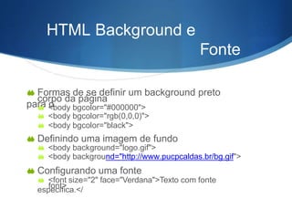 HTML Background e
Fonte
s
 Formas de se definir um background preto
para o
corpo da página
 <body bgcolor="#000000">
 <body bgcolor="rgb(0,0,0)">
 <body bgcolor="black">
 Definindo uma imagem de fundo
 <body background="logo.gif">
 <body background="http://www.pucpcaldas.br/bg.gif">
 Configurando uma fonte
 <font size="2" face="Verdana">Texto com fonte
específica.</font>
 