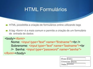 HTML Formulários
 HTML possibilita a criação de formulários online utilizando tags
 A tag <form> é a mais comum e permite a criação de um formulário
de entrada de dados
<body><form>
Nome: <input type="text" name="firstname"><br />
Sobrenome: <input type="text" name="lastname"><br
/> Senha: <input type="password" name="senha">
</form></body>
 