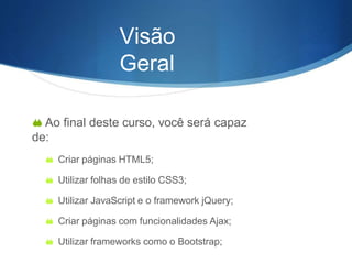 Visão
Geral
 Ao final deste curso, você será capaz
de:
 Criar páginas HTML5;
 Utilizar folhas de estilo CSS3;
 Utilizar JavaScript e o framework jQuery;
 Criar páginas com funcionalidades Ajax;
 Utilizar frameworks como o Bootstrap;
 
