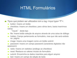 HTML Formulários
 Tipos que podem ser utilizados com a tag <input type=“?”>:
 button: Insere um botão
 checkbox: Insere um checkbox; para vários itens, basta inserirmos
vários
“inputs” deste tipo
 file: Insere botão seleção de arquivo através de uma caixa de diálogo
 hidden: Campo pertencente ao formulário, mas que não será exibido
na página
 image: Insere uma imagem como um botão submit
 password: Insere um campo password (caracteres digitados não
aparecem)
 radio: Insere um radiobox (análogo ao checkbox)
 reset: Restaura os valores iniciais do formulário
 submit: Encaminha os dados inseridos para algum arquivo
 text: Insere um campo de edição de texto
 