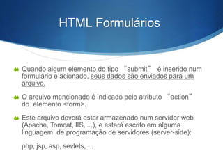 HTML Formulários
 Quando algum elemento do tipo “submit” é inserido num
formulário e acionado, seus dados são enviados para um
arquivo.
 O arquivo mencionado é indicado pelo atributo “action”
do elemento <form>.
 Este arquivo deverá estar armazenado num servidor web
(Apache, Tomcat, IIS, ...), e estará escrito em alguma
linguagem de programação de servidores (server-side):
php, jsp, asp, sevlets, ...
 