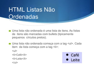 HTML Listas Não
Ordenadas
 Uma lista não ordenada é uma lista de itens. As listas
de itens são marcadas com bullets (tipicamente
pequenos círculos pretos).
 Uma lista não ordenada começa com a tag <ul>. Cada
item da lista começa com a tag <li>:
<ul>
<li>Café</li>
<li>Leite</li>
</ul>
 